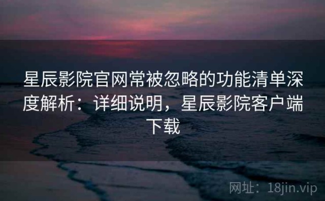 星辰影院官网常被忽略的功能清单深度解析：详细说明，星辰影院客户端下载