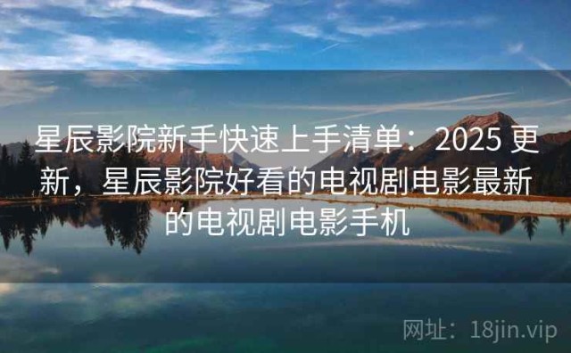 星辰影院新手快速上手清单：2025 更新，星辰影院好看的电视剧电影最新的电视剧电影手机