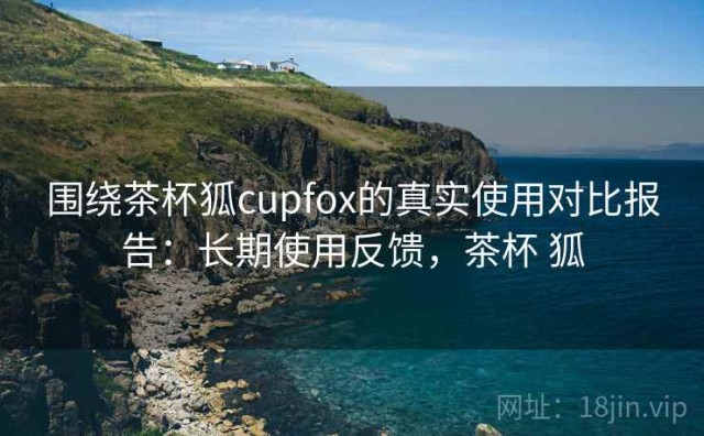 围绕茶杯狐cupfox的真实使用对比报告：长期使用反馈，茶杯 狐