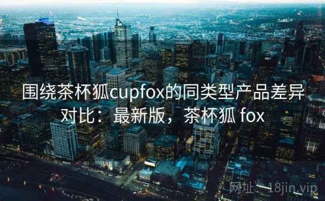 围绕茶杯狐cupfox的同类型产品差异对比：最新版，茶杯狐 fox