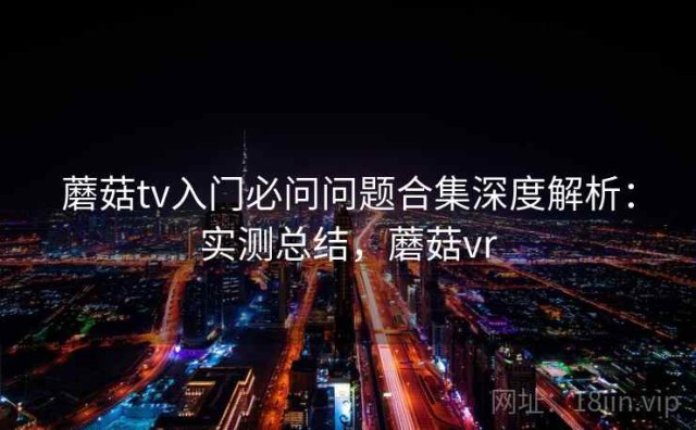 蘑菇tv入门必问问题合集深度解析：实测总结，蘑菇vr