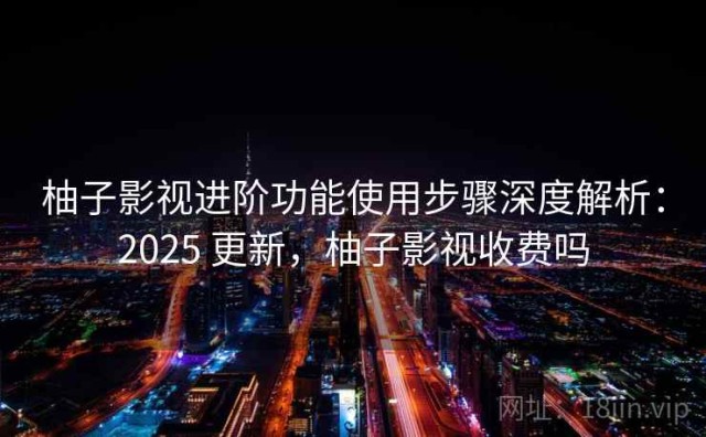 柚子影视进阶功能使用步骤深度解析：2025 更新，柚子影视收费吗