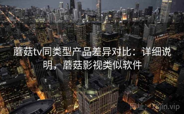 蘑菇tv同类型产品差异对比：详细说明，蘑菇影视类似软件