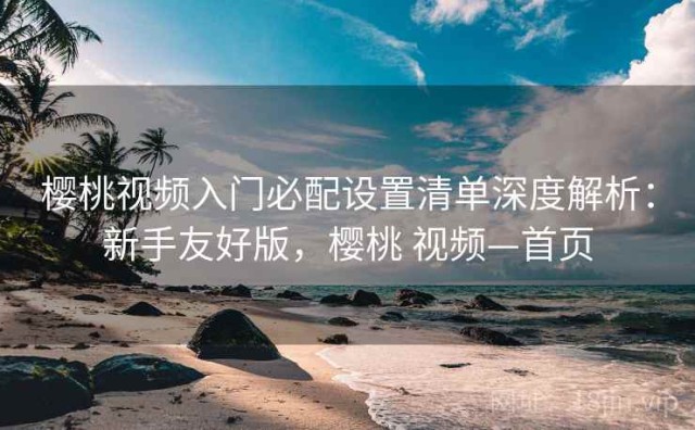樱桃视频入门必配设置清单深度解析：新手友好版，樱桃 视频—首页