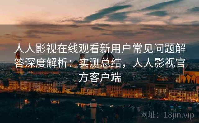 人人影视在线观看新用户常见问题解答深度解析：实测总结，人人影视官方客户端