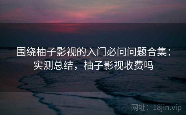 围绕柚子影视的入门必问问题合集：实测总结，柚子影视收费吗
