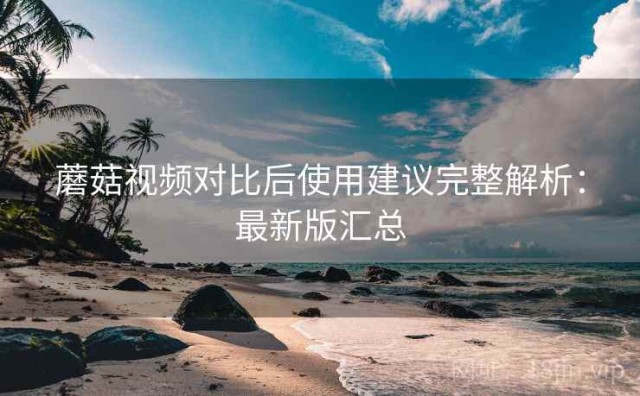 蘑菇视频对比后使用建议完整解析：最新版汇总