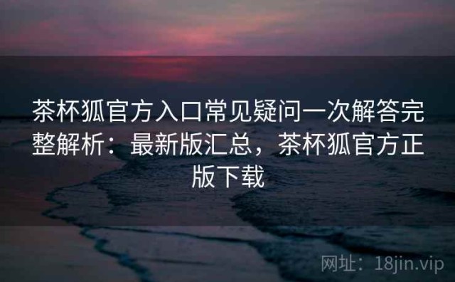 茶杯狐官方入口常见疑问一次解答完整解析：最新版汇总，茶杯狐官方正版下载
