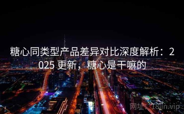 糖心同类型产品差异对比深度解析：2025 更新，糖心是干嘛的