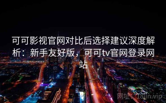 可可影视官网对比后选择建议深度解析：新手友好版，可可tv官网登录网站