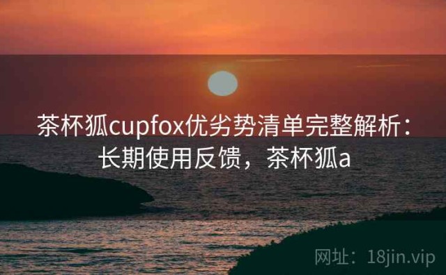 茶杯狐cupfox优劣势清单完整解析：长期使用反馈，茶杯狐a