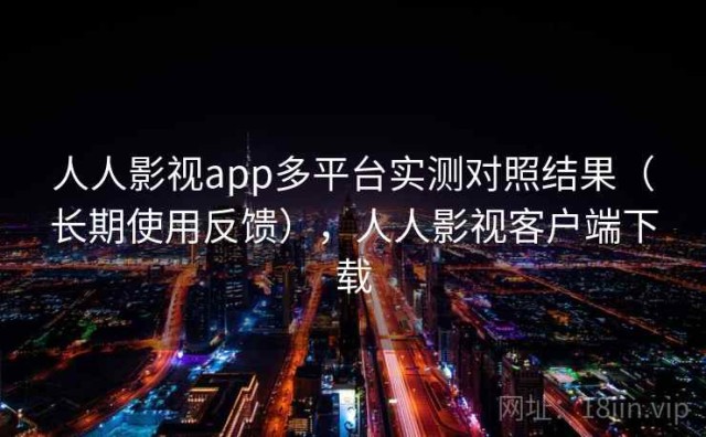 人人影视app多平台实测对照结果（长期使用反馈），人人影视客户端下载