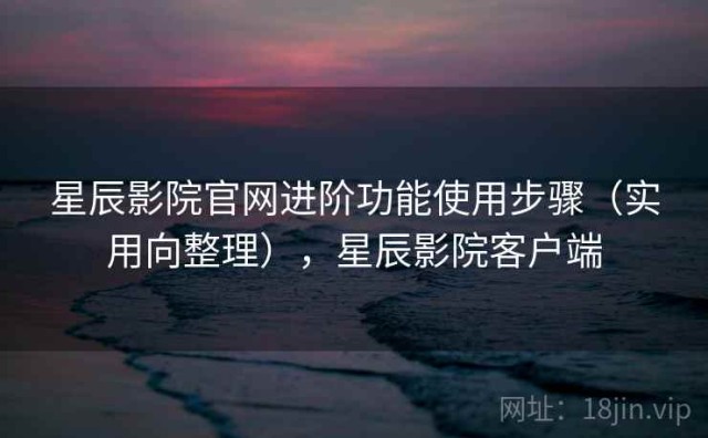 星辰影院官网进阶功能使用步骤（实用向整理），星辰影院客户端