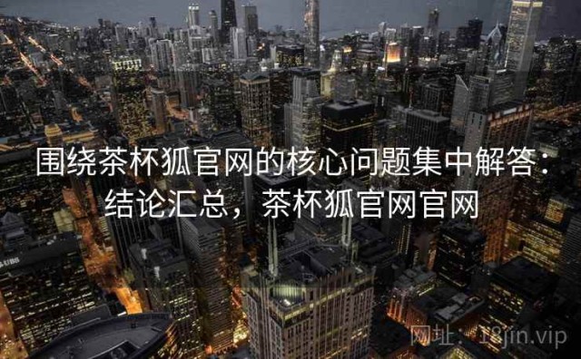 围绕茶杯狐官网的核心问题集中解答：结论汇总，茶杯狐官网官网