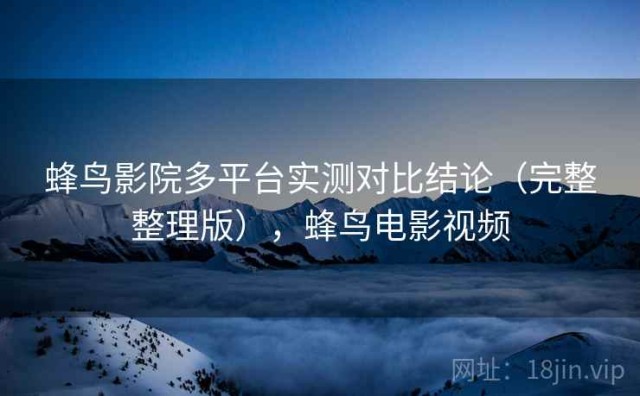 蜂鸟影院多平台实测对比结论（完整整理版），蜂鸟电影视频