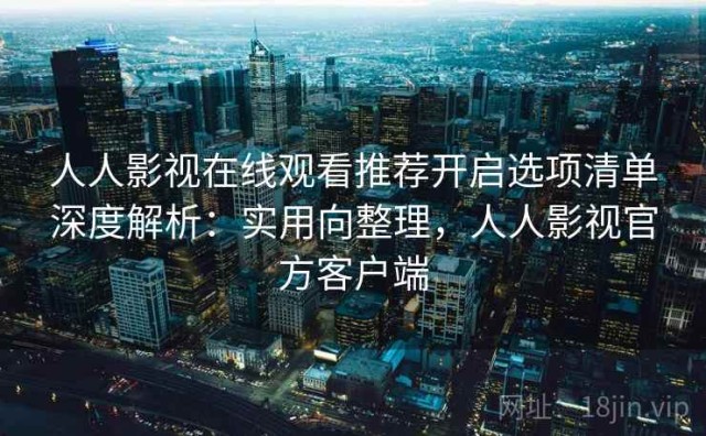 人人影视在线观看推荐开启选项清单深度解析：实用向整理，人人影视官方客户端