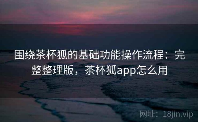 围绕茶杯狐的基础功能操作流程：完整整理版，茶杯狐app怎么用