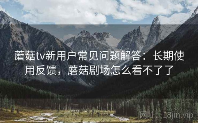 蘑菇tv新用户常见问题解答：长期使用反馈，蘑菇剧场怎么看不了了