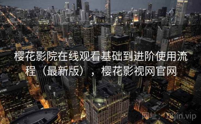 樱花影院在线观看基础到进阶使用流程（最新版），樱花影视网官网
