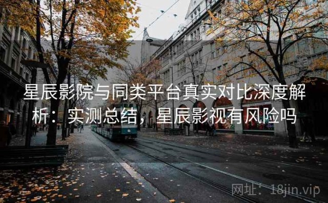星辰影院与同类平台真实对比深度解析：实测总结，星辰影视有风险吗
