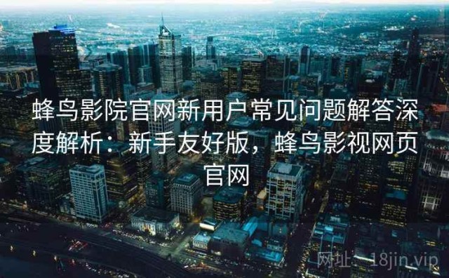 蜂鸟影院官网新用户常见问题解答深度解析：新手友好版，蜂鸟影视网页官网