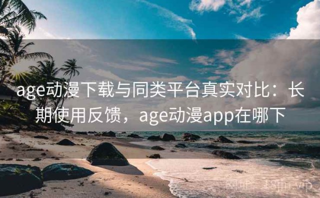 age动漫下载与同类平台真实对比：长期使用反馈，age动漫app在哪下