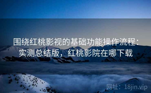 围绕红桃影视的基础功能操作流程：实测总结版，红桃影院在哪下载