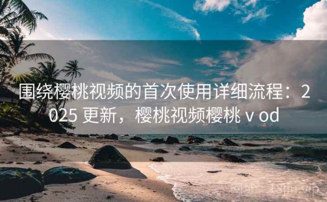围绕樱桃视频的首次使用详细流程：2025 更新，樱桃视频樱桃ⅴod