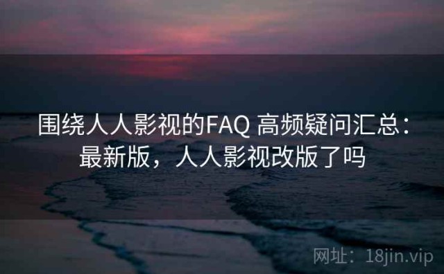 围绕人人影视的FAQ 高频疑问汇总：最新版，人人影视改版了吗