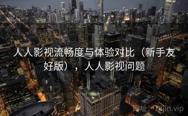 人人影视流畅度与体验对比（新手友好版），人人影视问题