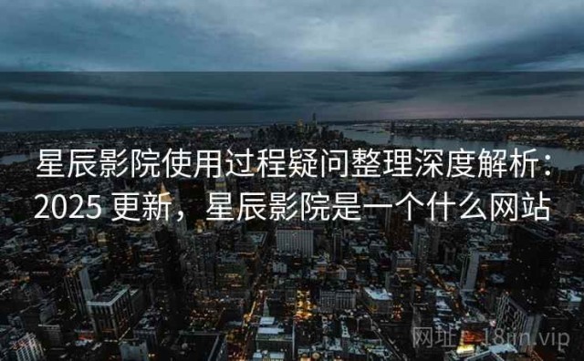 星辰影院使用过程疑问整理深度解析：2025 更新，星辰影院是一个什么网站