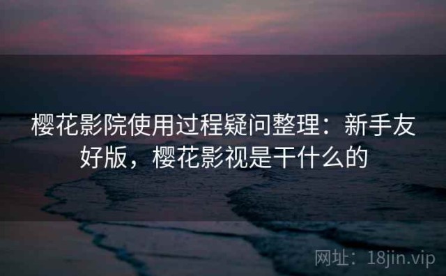 樱花影院使用过程疑问整理：新手友好版，樱花影视是干什么的