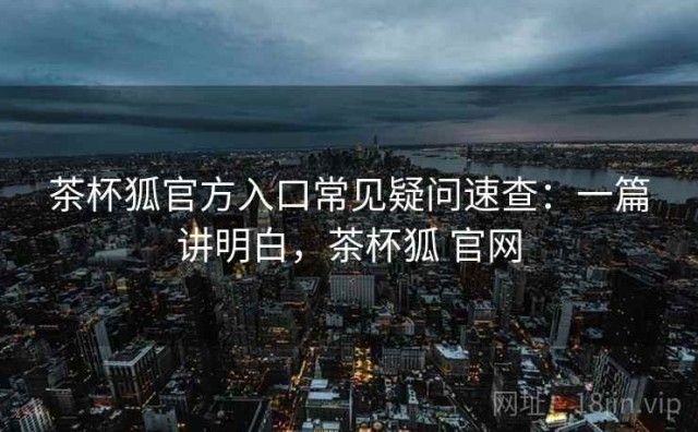 茶杯狐官方入口常见疑问速查：一篇讲明白，茶杯狐 官网