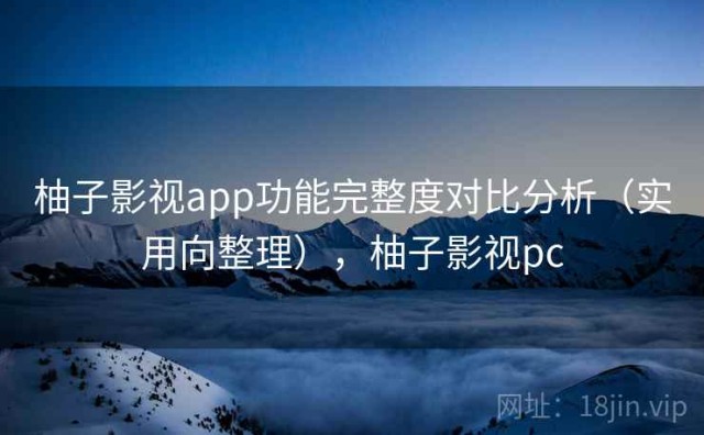 柚子影视app功能完整度对比分析（实用向整理），柚子影视pc