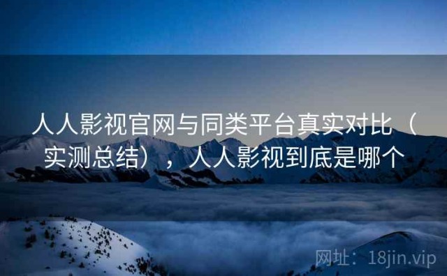 人人影视官网与同类平台真实对比（实测总结），人人影视到底是哪个