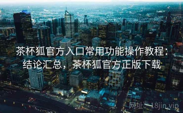 茶杯狐官方入口常用功能操作教程：结论汇总，茶杯狐官方正版下载