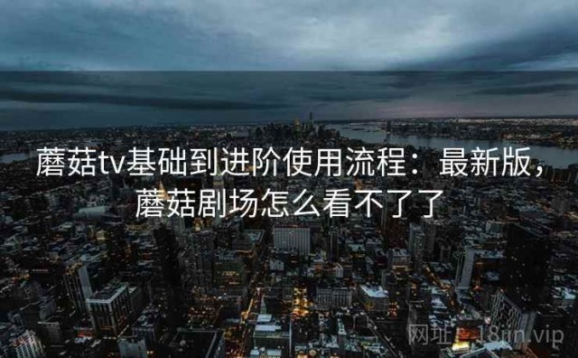 蘑菇tv基础到进阶使用流程：最新版，蘑菇剧场怎么看不了了