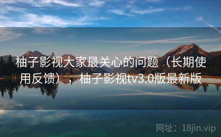柚子影视大家最关心的问题（长期使用反馈），柚子影视tv3.0版最新版