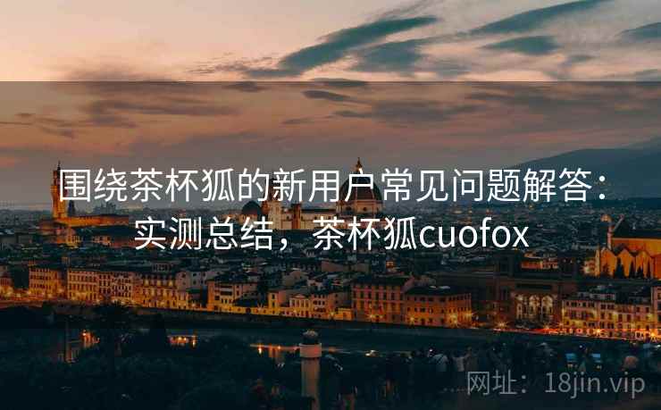 围绕茶杯狐的新用户常见问题解答：实测总结，茶杯狐cuofox