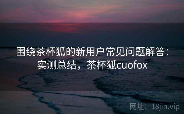 围绕茶杯狐的新用户常见问题解答:实测总结,茶杯狐cuofox 围绕茶杯狐的新用户常见问题解答:实测总结,茶杯狐cuofox