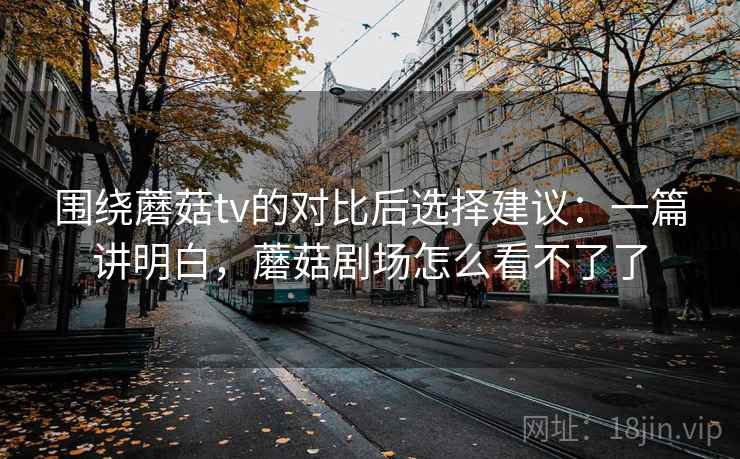 围绕蘑菇tv的对比后选择建议：一篇讲明白，蘑菇剧场怎么看不了了