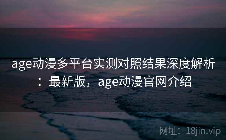 age动漫多平台实测对照结果深度解析：最新版，age动漫官网介绍