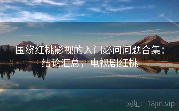 围绕红桃影视的入门必问问题合集：结论汇总，电视剧红桃
