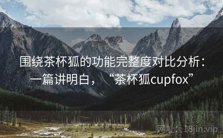 围绕茶杯狐的功能完整度对比分析：一篇讲明白，“茶杯狐cupfox”