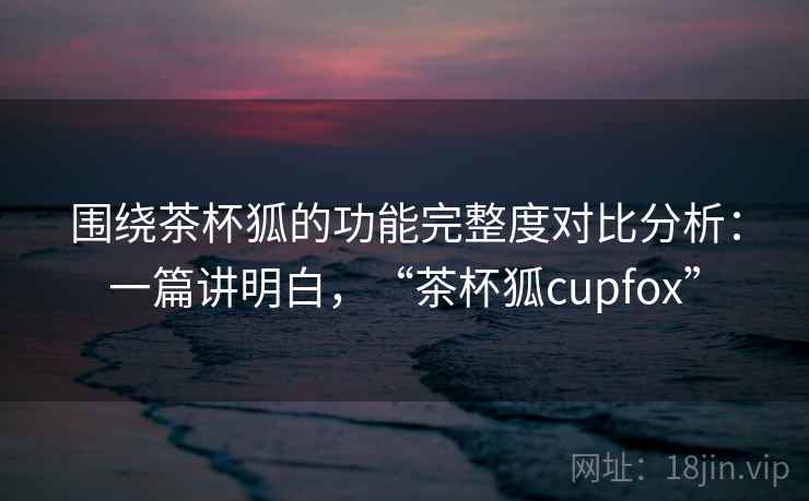 围绕茶杯狐的功能完整度对比分析：一篇讲明白，“茶杯狐cupfox”