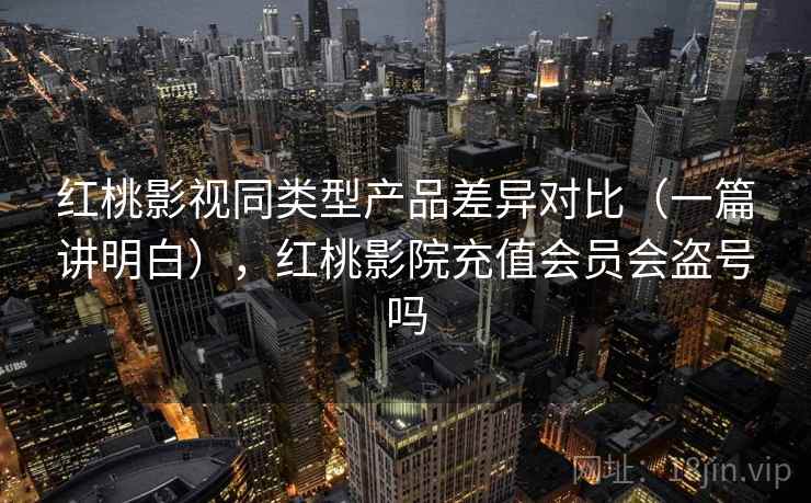 红桃影视同类型产品差异对比（一篇讲明白），红桃影院充值会员会盗号吗