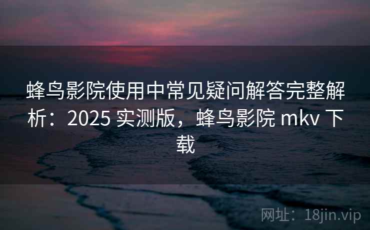 蜂鸟影院使用中常见疑问解答完整解析：2025 实测版，蜂鸟影院 mkv 下载