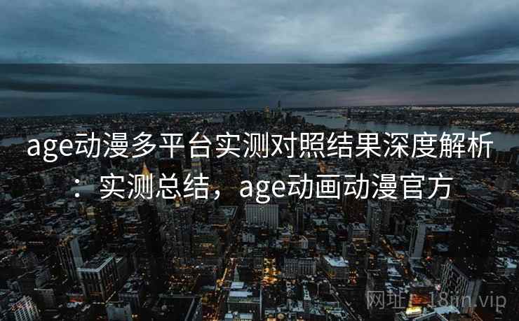 age动漫多平台实测对照结果深度解析：实测总结，age动画动漫官方