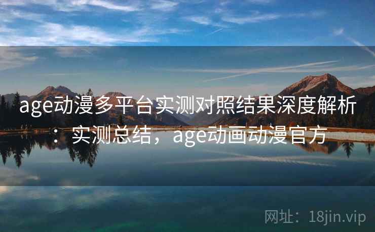 age动漫多平台实测对照结果深度解析：实测总结，age动画动漫官方