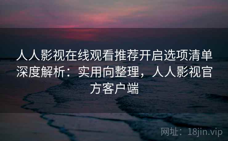 人人影视在线观看推荐开启选项清单深度解析：实用向整理，人人影视官方客户端